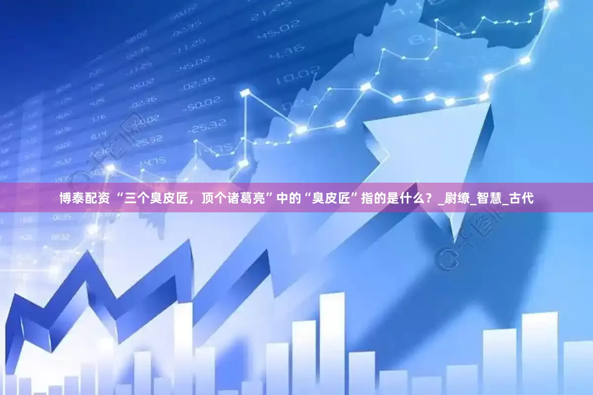 博泰配资 “三个臭皮匠，顶个诸葛亮”中的“臭皮匠”指的是什么？_尉缭_智慧_古代