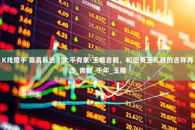 K线猎手 嘉真私洽丨太平有象·玉载吉戟，和田青玉礼器的吉祥再造_青铜_千年_玉雕