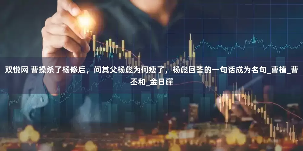 双悦网 曹操杀了杨修后，问其父杨彪为何瘦了，杨彪回答的一句话成为名句_曹植_曹丕和_金日磾