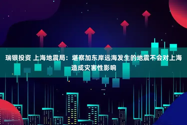 瑞银投资 上海地震局：堪察加东岸远海发生的地震不会对上海造成灾害性影响
