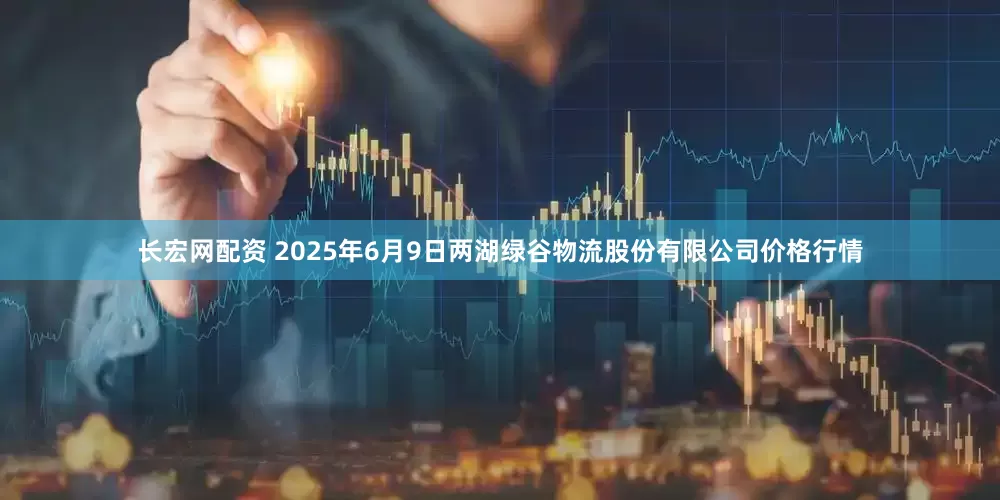 长宏网配资 2025年6月9日两湖绿谷物流股份有限公司价格行情