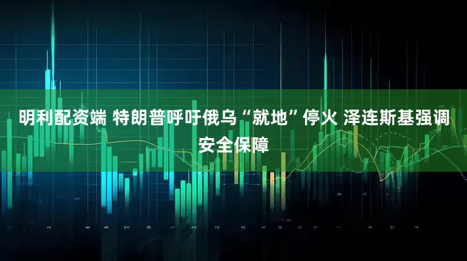 明利配资端 特朗普呼吁俄乌“就地”停火 泽连斯基强调安全保障