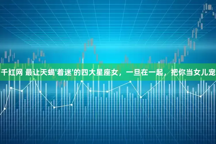 千红网 最让天蝎'着迷'的四大星座女，一旦在一起，把你当女儿宠