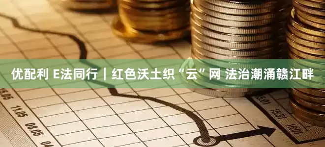 优配利 E法同行｜红色沃土织“云”网 法治潮涌赣江畔
